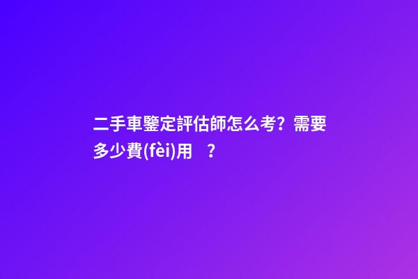 二手車鑒定評估師怎么考？需要多少費(fèi)用？